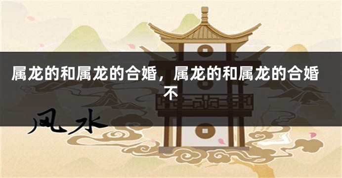 属龙的和属龙的合婚，属龙的和属龙的合婚不