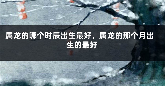 属龙的哪个时辰出生最好，属龙的那个月出生的最好