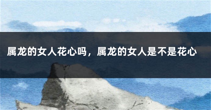 属龙的女人花心吗，属龙的女人是不是花心