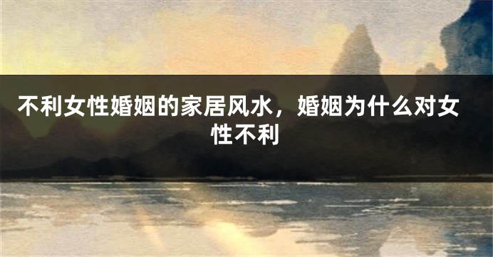 不利女性婚姻的家居风水，婚姻为什么对女性不利