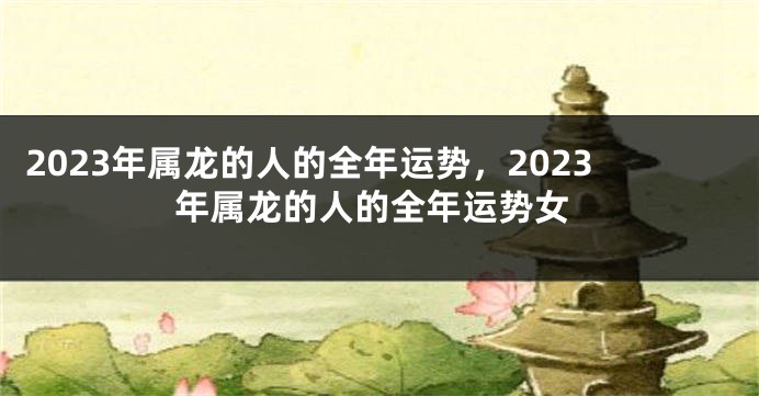 2023年属龙的人的全年运势，2023年属龙的人的全年运势女