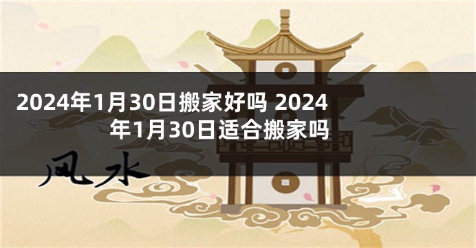 2024年1月30日搬家好吗 2024年1月30日适合搬家吗