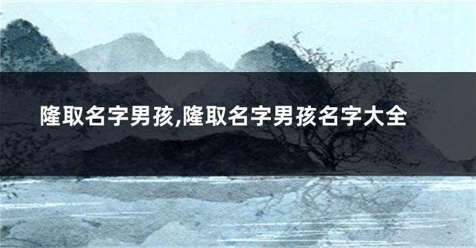 隆取名字男孩,隆取名字男孩名字大全