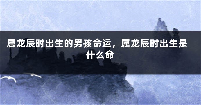 属龙辰时出生的男孩命运，属龙辰时出生是什么命