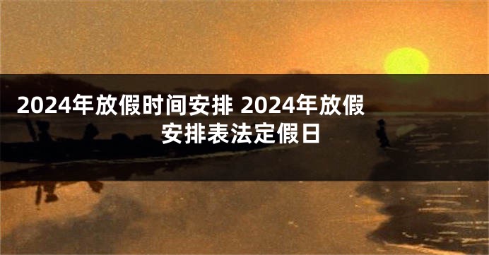 2024年放假时间安排 2024年放假安排表法定假日