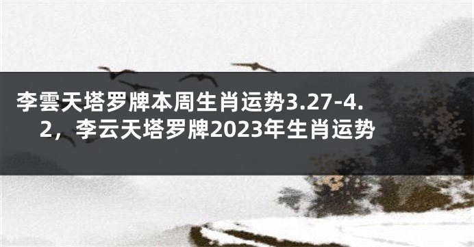 李雲天塔罗牌本周生肖运势3.27-4.2，李云天塔罗牌2023年生肖运势