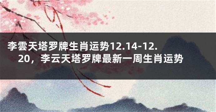 李雲天塔罗牌生肖运势12.14-12.20，李云天塔罗牌最新一周生肖运势