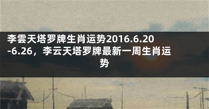 李雲天塔罗牌生肖运势2016.6.20-6.26，李云天塔罗牌最新一周生肖运势