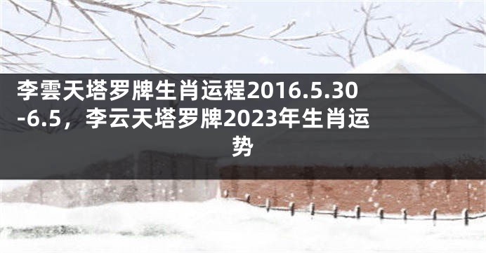 李雲天塔罗牌生肖运程2016.5.30-6.5，李云天塔罗牌2023年生肖运势