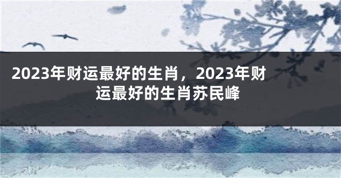 2023年财运最好的生肖，2023年财运最好的生肖苏民峰
