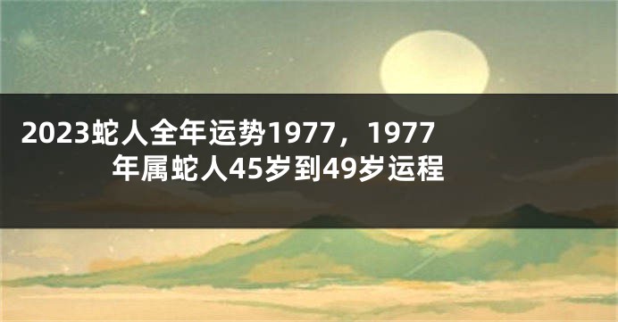 2023蛇人全年运势1977，1977年属蛇人45岁到49岁运程