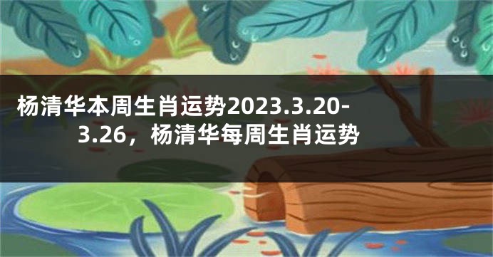 杨清华本周生肖运势2023.3.20-3.26，杨清华每周生肖运势