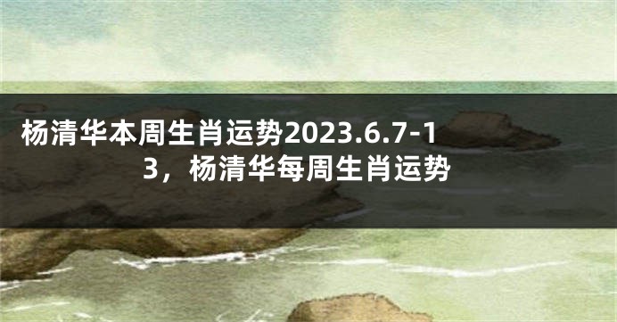 杨清华本周生肖运势2023.6.7-13，杨清华每周生肖运势