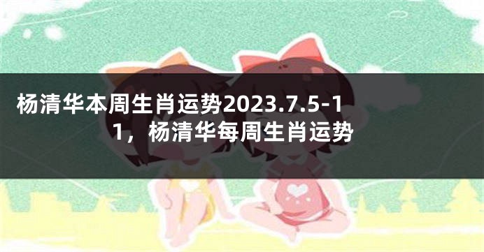 杨清华本周生肖运势2023.7.5-11，杨清华每周生肖运势