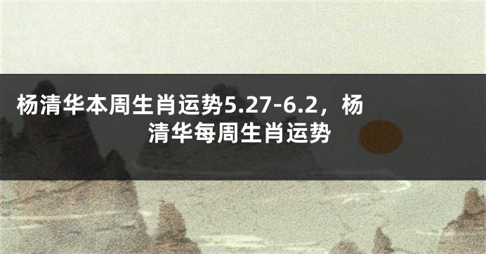 杨清华本周生肖运势5.27-6.2，杨清华每周生肖运势