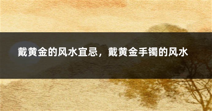 戴黄金的风水宜忌，戴黄金手镯的风水