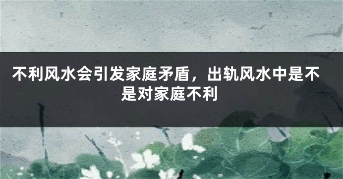 不利风水会引发家庭矛盾，出轨风水中是不是对家庭不利