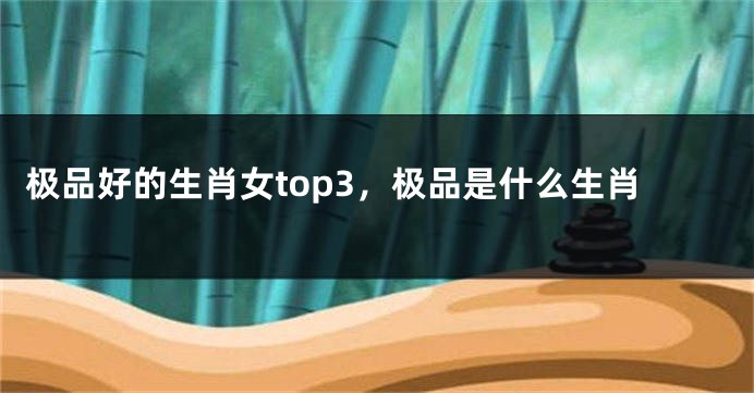 极品好的生肖女top3，极品是什么生肖