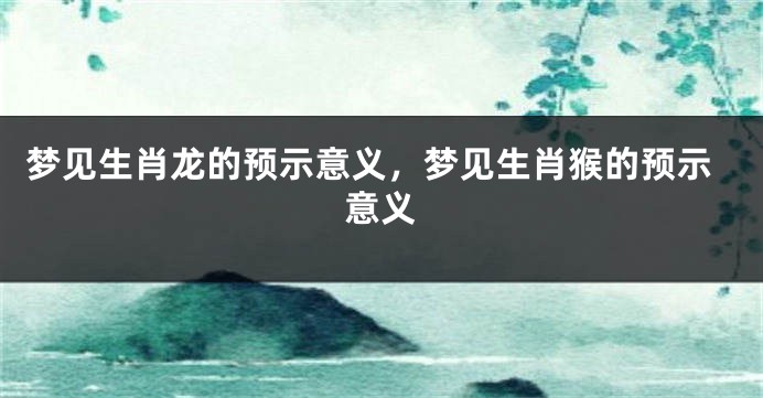 梦见生肖龙的预示意义，梦见生肖猴的预示意义