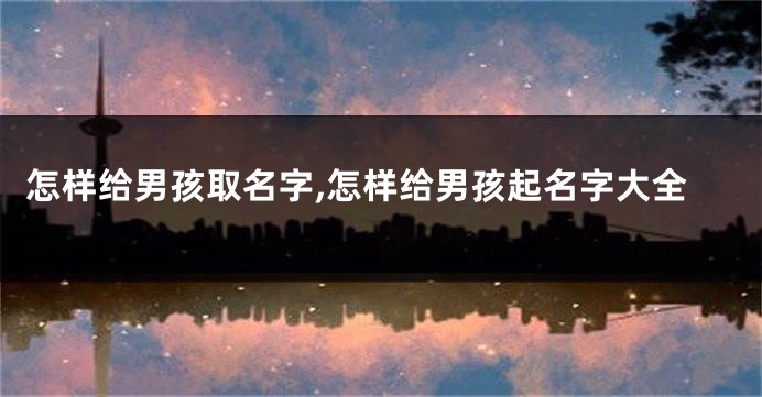 怎样给男孩取名字,怎样给男孩起名字大全