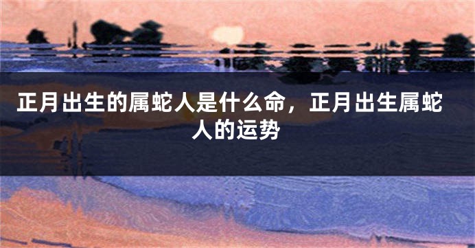 正月出生的属蛇人是什么命，正月出生属蛇人的运势