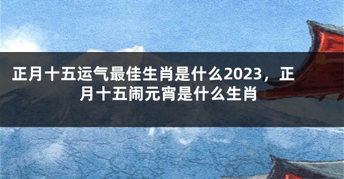 正月十五运气最佳生肖是什么2023，正月十五闹元宵是什么生肖