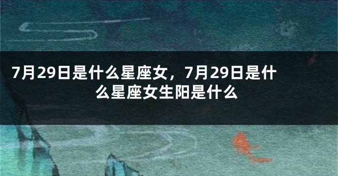 7月29日是什么星座女，7月29日是什么星座女生阳是什么