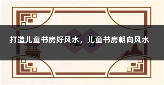 打造儿童书房好风水，儿童书房朝向风水