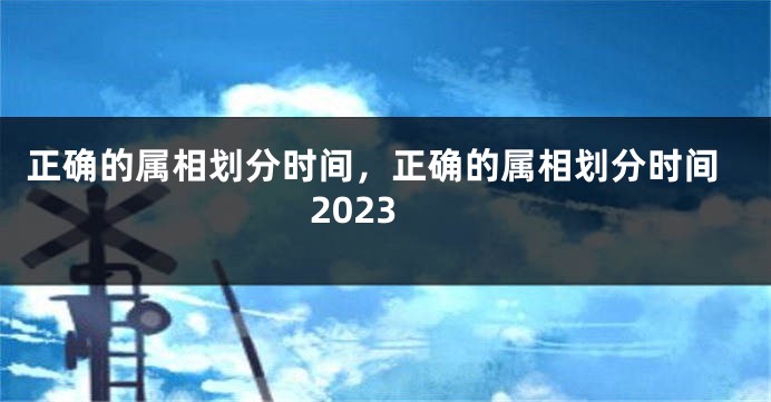正确的属相划分时间，正确的属相划分时间2023