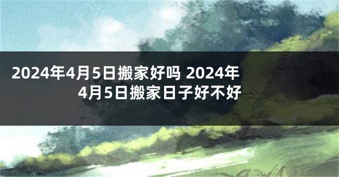 2024年4月5日搬家好吗 2024年4月5日搬家日子好不好