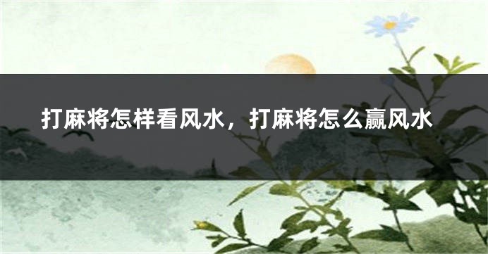 打麻将怎样看风水，打麻将怎么赢风水