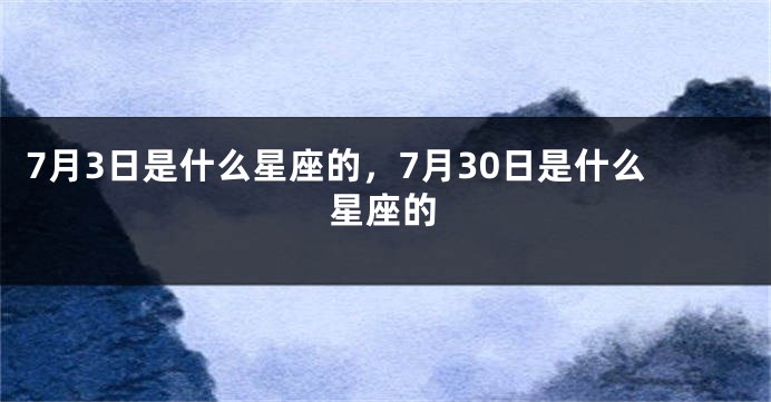 7月3日是什么星座的，7月30日是什么星座的