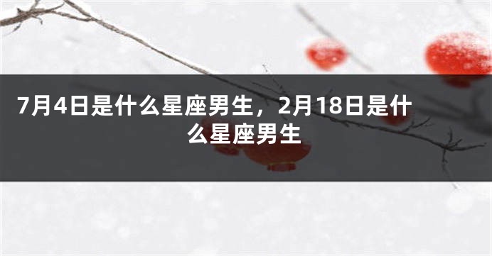 7月4日是什么星座男生，2月18日是什么星座男生