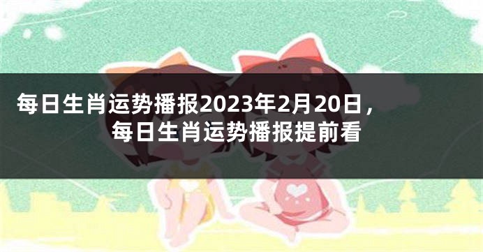 每日生肖运势播报2023年2月20日，每日生肖运势播报提前看