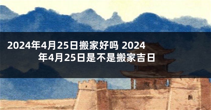 2024年4月25日搬家好吗 2024年4月25日是不是搬家吉日