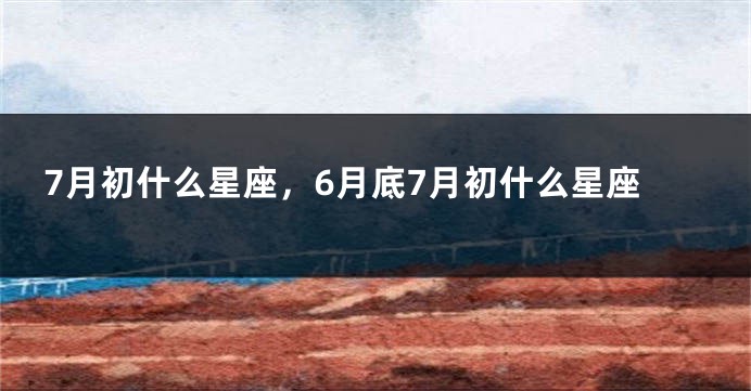 7月初什么星座，6月底7月初什么星座