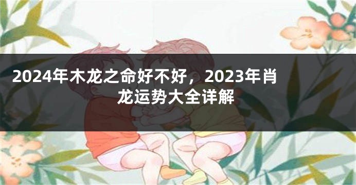 2024年木龙之命好不好，2023年肖龙运势大全详解
