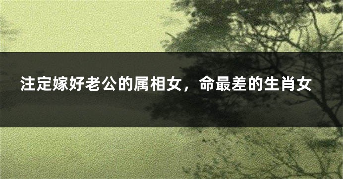 注定嫁好老公的属相女，命最差的生肖女