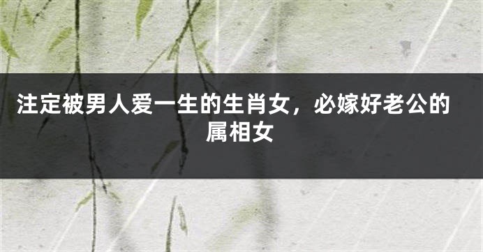 注定被男人爱一生的生肖女，必嫁好老公的属相女