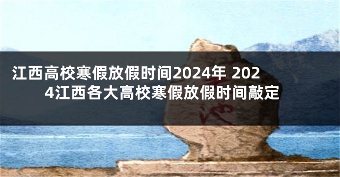 江西高校寒假放假时间2024年 2024江西各大高校寒假放假时间敲定