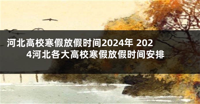 河北高校寒假放假时间2024年 2024河北各大高校寒假放假时间安排
