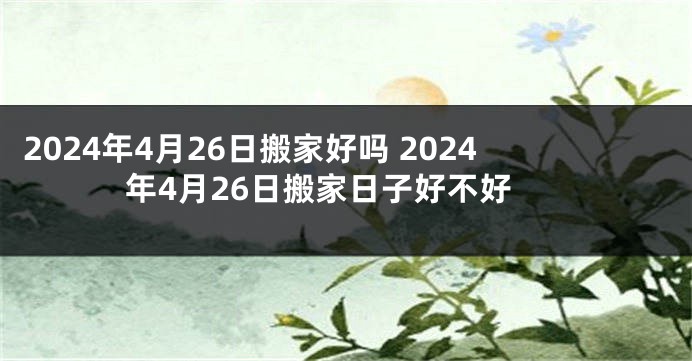 2024年4月26日搬家好吗 2024年4月26日搬家日子好不好