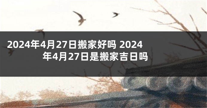 2024年4月27日搬家好吗 2024年4月27日是搬家吉日吗