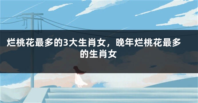 烂桃花最多的3大生肖女，晚年烂桃花最多的生肖女