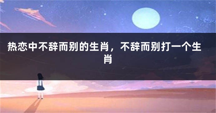 热恋中不辞而别的生肖，不辞而别打一个生肖