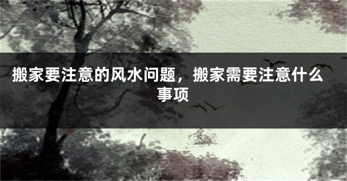 搬家要注意的风水问题，搬家需要注意什么事项