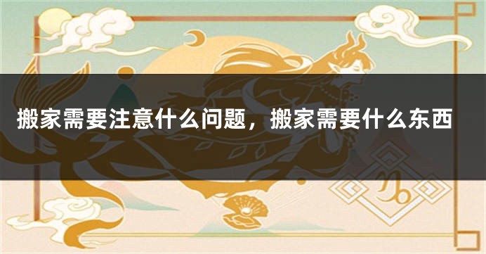 搬家需要注意什么问题，搬家需要什么东西