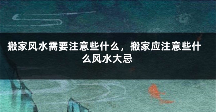 搬家风水需要注意些什么，搬家应注意些什么风水大忌
