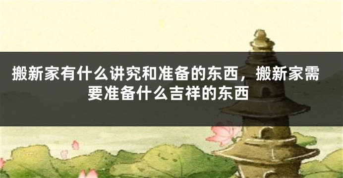 搬新家有什么讲究和准备的东西，搬新家需要准备什么吉祥的东西