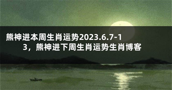 熊神进本周生肖运势2023.6.7-13，熊神进下周生肖运势生肖博客